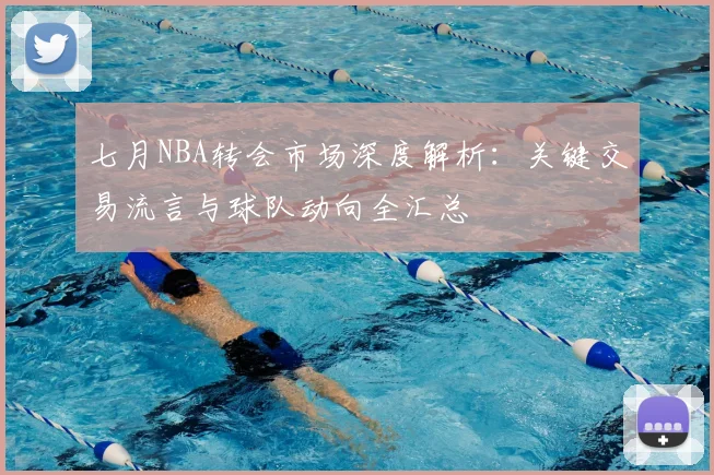 七月NBA转会市场深度解析：关键交易流言与球队动向全汇总