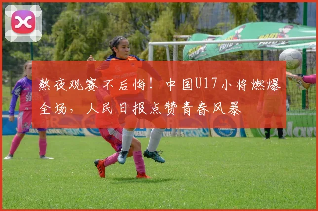 熬夜观赛不后悔！中国U17小将燃爆全场，人民日报点赞青春风暴