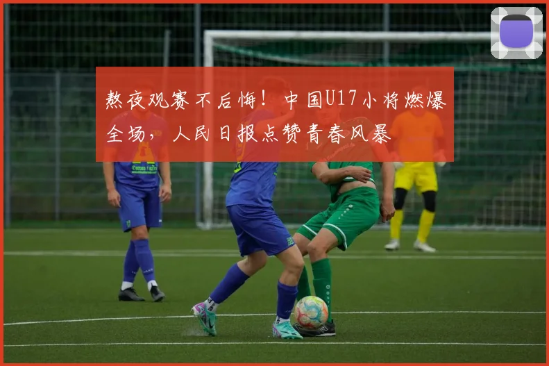 熬夜观赛不后悔！中国U17小将燃爆全场，人民日报点赞青春风暴