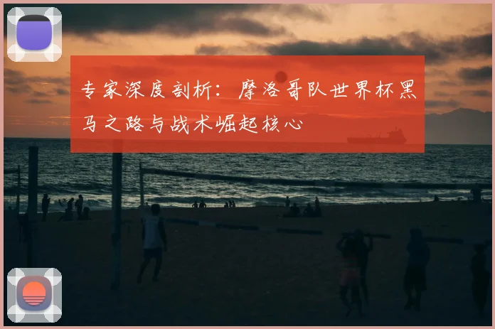 专家深度剖析：摩洛哥队世界杯黑马之路与战术崛起核心