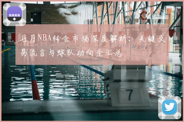 七月NBA转会市场深度解析：关键交易流言与球队动向全汇总