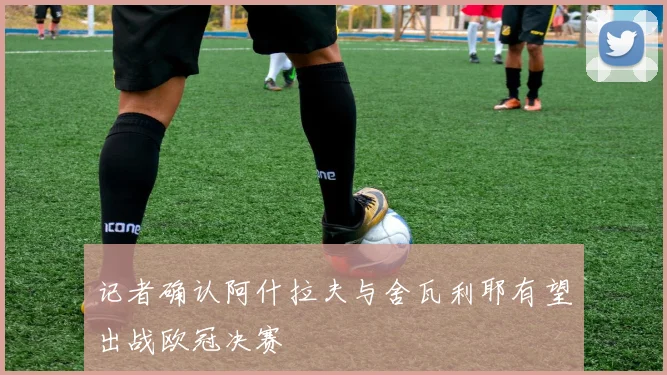 记者确认阿什拉夫与舍瓦利耶有望出战欧冠决赛